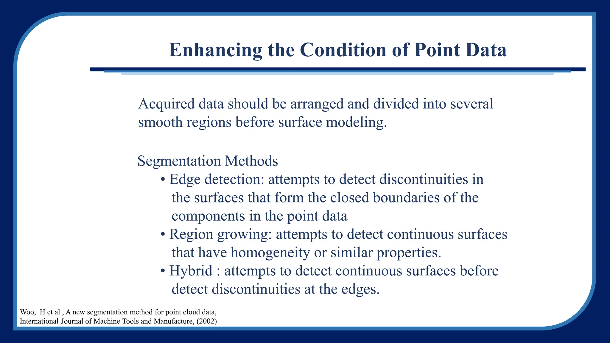 Acquired data should be arranged and divided into several
smooth regions before surface modeling.
Segmentation Methods
• Edge detection: attempts to detect discontinuities in
the surfaces that form the closed boundaries of the
components in the point data
• Region growing: attempts to detect continuous surfaces
that have homogeneity or similar properties.
• Hybrid : attempts to detect continuous surfaces before
detect discontinuities at the edges.
Enhancing the Condition of Point Data
Woo, H et al., A new segmentation method for point cloud data,
International Journal of Machine Tools and Manufacture, (2002)
 