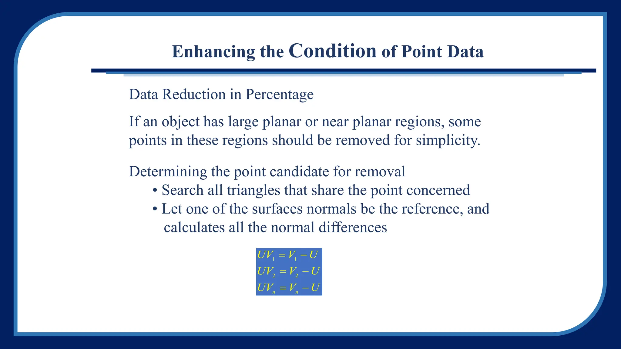 Enhancing the Condition of Point Data
Data Reduction in Percentage
If an object has large planar or near planar regions, some
points in these regions should be removed for simplicity.
Determining the point candidate for removal
• Search all triangles that share the point concerned
• Let one of the surfaces normals be the reference, and
calculates all the normal differences
UV V U
UV V U
UV V U
n n
1 1
2 2
 
 
 
 