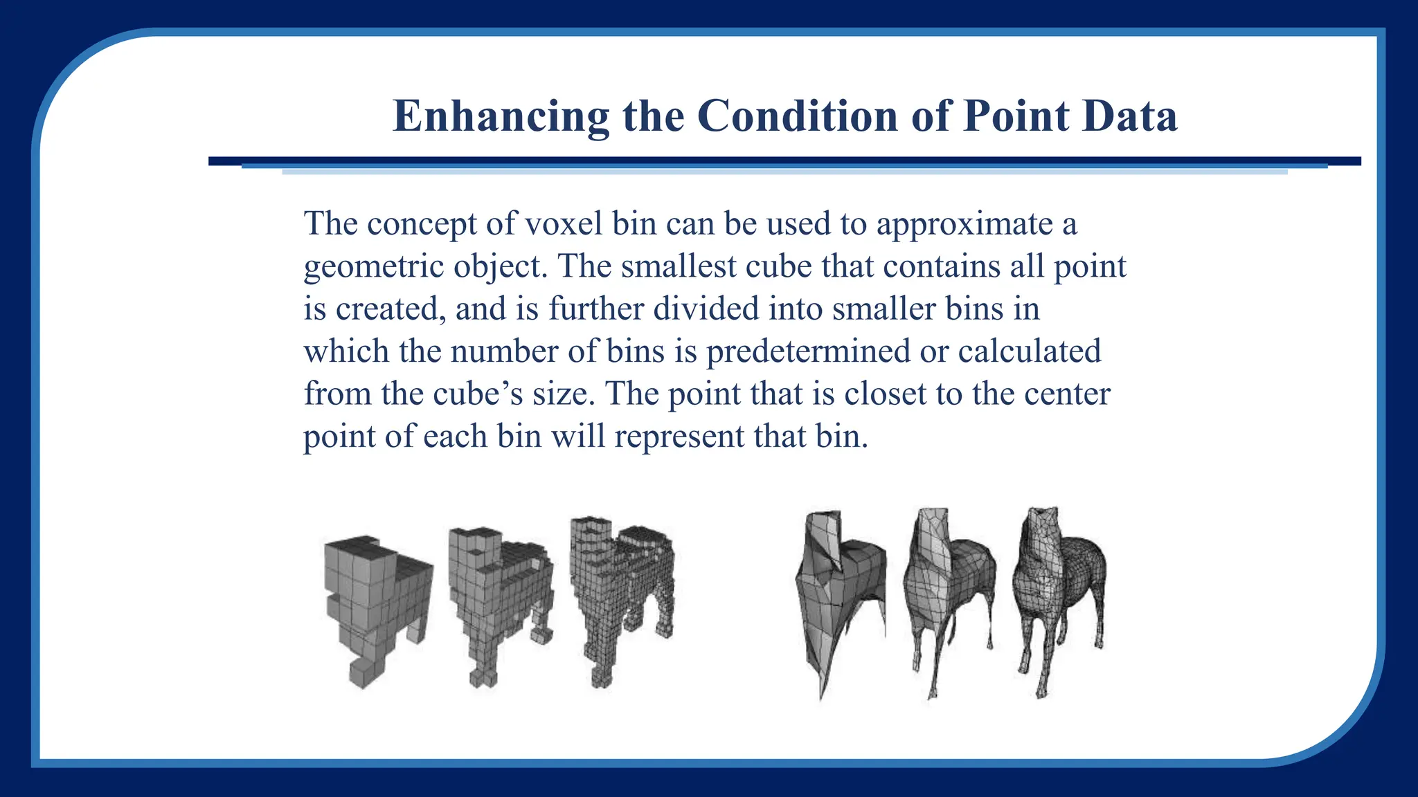 Enhancing the Condition of Point Data
The concept of voxel bin can be used to approximate a
geometric object. The smallest cube that contains all point
is created, and is further divided into smaller bins in
which the number of bins is predetermined or calculated
from the cube’s size. The point that is closet to the center
point of each bin will represent that bin.
 
