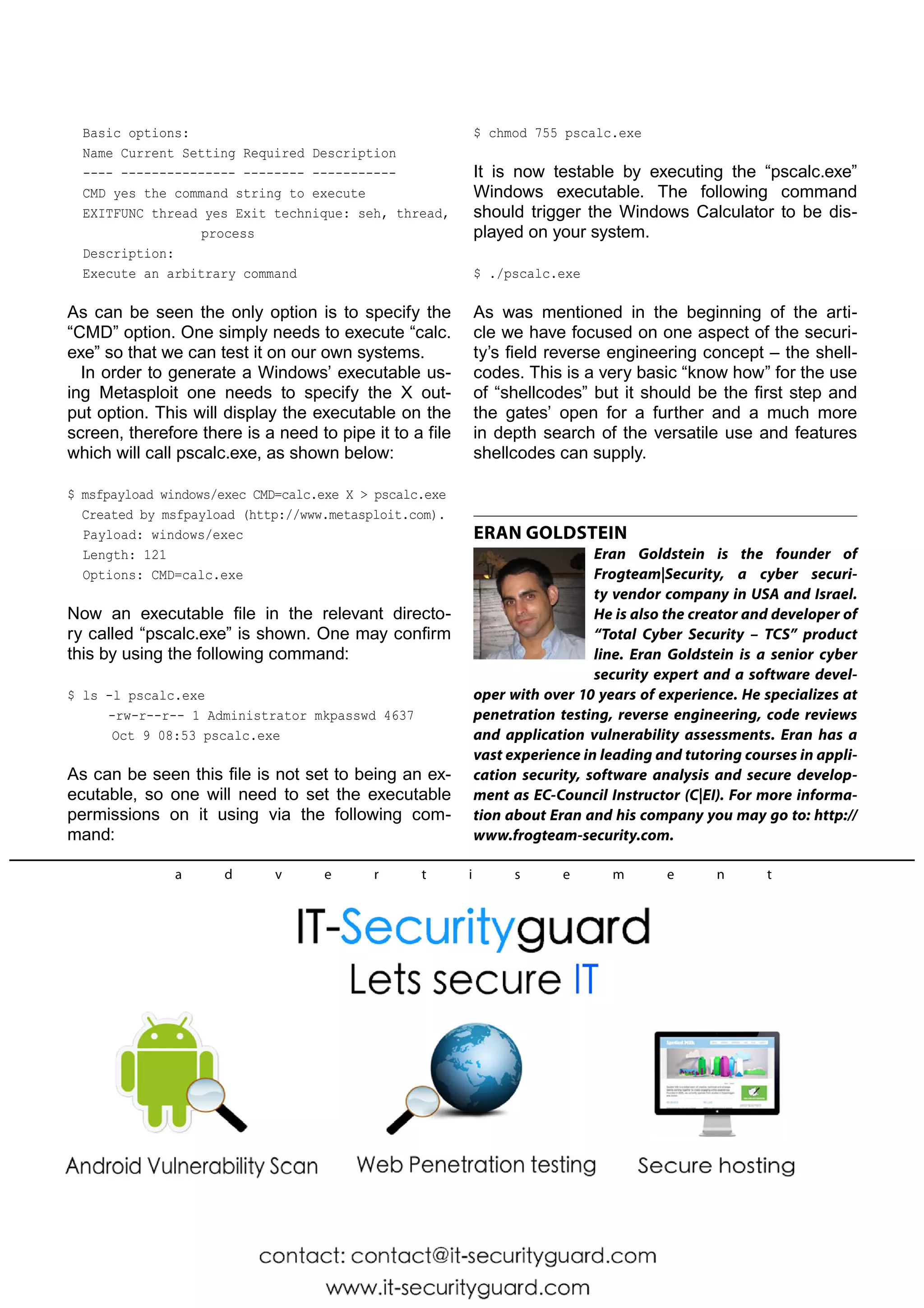 Basic options: 
Name Current Setting Required Description 
---- --------------- -------- ----------- 
CMD yes the command string to execute 
EXITFUNC thread yes Exit technique: seh, thread, 
process 
Description: 
Execute an arbitrary command 
As can be seen the only option is to specify the 
“CMD” option. One simply needs to execute “calc. 
exe” so that we can test it on our own systems. 
In order to generate a Windows’ executable us-ing 
Metasploit one needs to specify the X out-put 
option. This will display the executable on the 
screen, therefore there is a need to pipe it to a file 
which will call pscalc.exe, as shown below: 
$ msfpayload windows/exec CMD=calc.exe X  pscalc.exe 
Created by msfpayload (http://www.metasploit.com). 
Payload: windows/exec 
Length: 121 
Options: CMD=calc.exe 
Now an executable file in the relevant directo-ry 
called “pscalc.exe” is shown. One may confirm 
this by using the following command: 
$ ls -l pscalc.exe 
-rw-r--r-- 1 Administrator mkpasswd 4637 
Oct 9 08:53 pscalc.exe 
As can be seen this file is not set to being an ex-ecutable, 
so one will need to set the executable 
permissions on it using via the following com-mand: 
$ chmod 755 pscalc.exe 
It is now testable by executing the “pscalc.exe” 
Windows executable. The following command 
should trigger the Windows Calculator to be dis-played 
on your system. 
$ ./pscalc.exe 
As was mentioned in the beginning of the arti-cle 
we have focused on one aspect of the securi-ty’s 
field reverse engineering concept – the shell-codes. 
This is a very basic “know how” for the use 
of “shellcodes” but it should be the first step and 
the gates’ open for a further and a much more 
in depth search of the versatile use and features 
shellcodes can supply. 
ERAN GOLDSTEIN 
Eran Goldstein is the founder of 
Frogteam|Security, a cyber securi-ty 
vendor company in USA and Israel. 
He is also the creator and developer of 
“Total Cyber Security – TCS” product 
line. Eran Goldstein is a senior cyber 
security expert and a software devel-oper 
with over 10 years of experience. He specializes at 
penetration testing, reverse engineering, code reviews 
and application vulnerability assessments. Eran has a 
vast experience in leading and tutoring courses in appli-cation 
security, software analysis and secure develop-ment 
as EC-Council Instructor (C|EI). For more informa-tion 
about Eran and his company you may go to: http:// 
www.frogteam-security.com. 
a d v e r t i s e m e n t 
