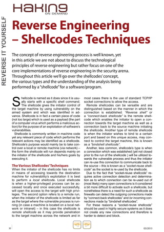 Reverse Engineering 
– Shellcodes Techniques 
The concept of reverse engineering process is well known, yet 
in this article we are not about to discuss the technological 
principles of reverse engineering but rather focus on one of the 
core implementations of reverse engineering in the security arena. 
Throughout this article we’ll go over the shellcodes’ concept, 
the various types and the understanding of the analysis being 
performed by a “shellcode” for a software/program. 
Shellcode is named as it does since it is usu-ally 
YOURSELF 
iT REVERSE most cases there is the use of standard TCP/IP 
starts with a specific shell command. 
socket connections to allow the access. 
The shellcode gives the initiator control of 
Remote shellcodes can be versatile and are 
the target machine by using vulnerability on the 
distinguished based on the manner in which the 
aimed system and which was identified in ad-vance. 
connection is established: “Reverse shell” or 
Shellcode is in fact a certain piece of code 
a “connect-back shellcode” is the remote shell-code 
(not too large) which is used as a payload (the part 
which enables the initiator to open a con-nection 
of a computer virus which performs a malicious ac-tion) 
towards the target machine as well as a 
for the purpose of an exploitation of software’s 
connection back to the source machine initiating 
vulnerabilities. 
the shellcode. Another type of remote shellcode 
Shellcode is commonly written in machine code 
is when the initiator wishes to bind to a certain 
yet any relevant piece of code which performs the 
port and based on this unique access, may con-nect 
relevant actions may be identified as a shellcode. 
to control the target machine, this is known 
Shellcode’s purpose would mainly be to take con-trol 
as a “bindshell shellcode”. 
over a local or remote machine (via network) – 
Another, less common, shellcode’s type is when 
the form the shellcode will run depends mainly on 
a connection which was established (yet not closed 
the initiator of the shellcode and his/hers goals by 
prior to the run of the shellcode ) will be utilized to-wards 
executing it. 
the vulnerable process and thus the initiator 
can re-use this connection to communicate back to 
The Various Shellcodes’ Techniques 
the source – this is known as a “socket-reuse shell-code” 
When the initiator of the shellcode has no limits 
as the socket is re-used by the shellcode. 
in means of accessing towards the destination 
Due to the fact that “socket-reuse shellcode” re-quires 
machine for vulnerability’s exploitation it is best 
active connection detection and determina-tion 
to perform a local shellcode. Local shellcode 
as to which connection can be re-used out of 
is when a higher-privileged process can be ac-cessed 
(most likely) many open connections is it considered 
locally and once executed successfully, 
a bit more difficult to activate such a shellcode, but 
will open the access to the target with high privi-leges. 
nonetheless there is a need for such a shellcode as 
The second option refers to a remote run, 
firewalls can detect the outgoing connections made 
when the initiator of the shellcode is limited as far 
by “connect-back shellcodes” and /or incoming con-nections 
as the target where the vulnerable process is run-ning 
made by “bindshell shellcodes”. 
(in case a machine is located on a local net-work 
For these reasons a “socket-reuse shellcode” 
or intranet) – in this case the shellcode is 
should be used in highly secure systems as it does 
remote shellcode as it may provide penetration 
not create any new connections and therefore is 
to the target machine across the network and in 
harder to detect and block. 
30 03/2013  