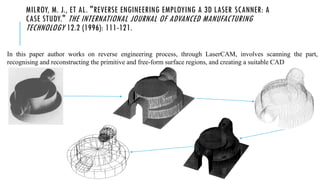 MILROY, M. J., ET AL. "REVERSE ENGINEERING EMPLOYING A 3D LASER SCANNER: A
CASE STUDY." THE INTERNATIONAL JOURNAL OF ADVANCED MANUFACTURING
TECHNOLOGY 12.2 (1996): 111-121.
In this paper author works on reverse engineering process, through LaserCAM, involves scanning the part,
recognising and reconstructing the primitive and free-form surface regions, and creating a suitable CAD
 