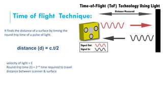 Time of flight Technique:
It finds the distance of a surface by timing the
round-trip time of a pulse of light.
velocity of light = C
Round-trip time (t) = 2 * time required to travel
distance between scanner & surface
distance (d) = c.t/2
 