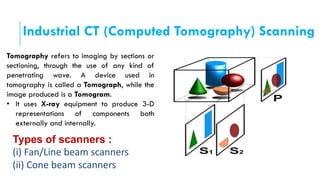 Industrial CT (Computed Tomography) Scanning
Tomography refers to imaging by sections or
sectioning, through the use of any kind of
penetrating wave. A device used in
tomography is called a Tomograph, while the
image produced is a Tomogram.
• It uses X-ray equipment to produce 3-D
representations of components both
externally and internally.
Types of scanners :
(i) Fan/Line beam scanners
(ii) Cone beam scanners
 