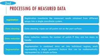 PROCESSING OF MEASURED DATA
registration
Registration transforms the measured results obtained from different
setups into a single coordinate system.
Data cleaning Data cleaning wipes out all points not on the part surface.
Data reduction reduces the number of points if they are too many to
handle
Data reduction
Segmentation is combined data set into individual regions, each
representing a single geometric feature that can be mathematically
represented by a simple surface.
Segmentation
2nd
 