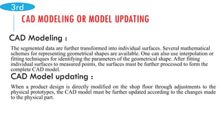 CAD MODELING OR MODEL UPDATING
CAD Modeling :
The segmented data are further transformed into individual surfaces. Several mathematical
schemes for representing geometrical shapes are available. One can also use interpolation or
fitting techniques for identifying the parameters of the geometrical shape. After fitting
individual surfaces to measured points, the surfaces must be further processed to form the
complete CAD model.
CAD Model updating :
When a product design is directly modified on the shop floor through adjustments to the
physical prototypes, the CAD model must be further updated according to the changes made
to the physical part.
3rd
 