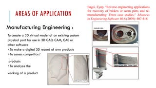 AREAS OF APPLICATION
Manufacturing Engineering :
To create a 3D virtual model of an existing custom
physical part for use in 3D CAD, CAM, CAE or
other software
• To make a digital 3D record of own products
• To assess competitors‘
products
• To analyze the
working of a product
Bagci, Eyup. "Reverse engineering applications
for recovery of broken or worn parts and re-
manufacturing: Three case studies." Advances
in Engineering Software 40.6 (2009): 407-418.
 