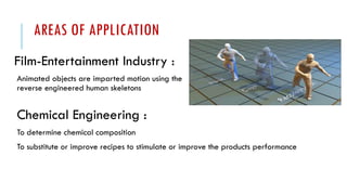 AREAS OF APPLICATION
Film-Entertainment Industry :
Animated objects are imparted motion using the
reverse engineered human skeletons
Chemical Engineering :
To determine chemical composition
To substitute or improve recipes to stimulate or improve the products performance
 