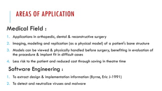AREAS OF APPLICATION
Medical Field :
1. Applications in orthopedic, dental & reconstructive surgery
2. Imaging, modeling and replication (as a physical model) of a patient's bone structure
3. Models can be viewed & physically handled before surgery, benefiting in evaluation of
the procedure & implant fit in difficult cases
4. Less risk to the patient and reduced cost through saving in theatre time
Software Engineering :
1. To extract design & implementation information (Byrne, Eric J-1991)
2. To detect and neutralize viruses and malware
 