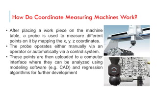 How Do Coordinate Measuring Machines Work?
• After placing a work piece on the machine
table, a probe is used to measure different
points on it by mapping the x, y, z coordinates.
• The probe operates either manually via an
operator or automatically via a control system.
• These points are then uploaded to a computer
interface where they can be analyzed using
modeling software (e.g. CAD) and regression
algorithms for further development.
 