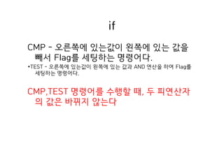 if
CMP - 오른쪽에 있는값이 왼쪽에 있는 값을
빼서 Flag를 세팅하는 명령어다.
*TEST - 오른쪽에 있는값이 왼쪽에 있는 값과 AND 연산을 하여 Flag를
세팅하는 명령어다.
CMP,TEST 명령어를 수행할 때, 두 피연산자
의 값은 바뀌지 않는다
 