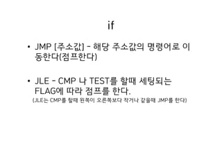 if
• JMP [주소값] - 해당 주소값의 명령어로 이
동한다(점프한다)
• JLE - CMP 나 TEST를 할때 세팅되는
FLAG에 따라 점프를 한다.
(JLE는 CMP를 할때 왼쪽이 오른쪽보다 작거나 같을때 JMP를 한다)
 