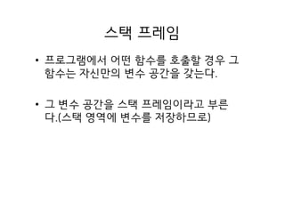 스택 프레임
• 프로그램에서 어떤 함수를 호출할 경우 그
함수는 자신만의 변수 공간을 갖는다.
• 그 변수 공간을 스택 프레임이라고 부른
다.(스택 영역에 변수를 저장하므로)
 