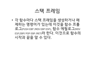 스택 프레임
• 각 함수마다 스택 프래임을 생성하거나 해
제하는 명령어가 있는데 이것을 함수 프롤
로그(PUSH EBP /MOV EBP ESP), 함수 에필로그(MOV
ESP,EBP/ POP EBP /RET)라 한다. 이것으로 함수의
시작과 끝을 알 수 있다.
 