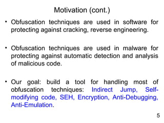 Motivation (cont.)
• Obfuscation techniques are used in software for
protecting against cracking, reverse engineering.
• Obfuscation techniques are used in malware for
protecting against automatic detection and analysis
of malicious code.
• Our goal: build a tool for handling most of
obfuscation techniques: Indirect Jump, Self-
modifying code, SEH, Encryption, Anti-Debugging,
Anti-Emulation.
5
 