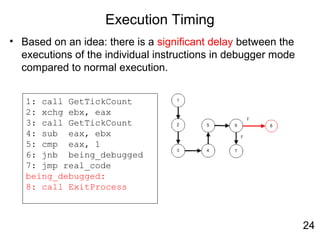 Execution Timing
• Based on an idea: there is a significant delay between the
executions of the individual instructions in debugger mode
compared to normal execution.
1: call GetTickCount
2: xchg ebx, eax
3: call GetTickCount
4: sub eax, ebx
5: cmp eax, 1
6: jnb being_debugged
7: jmp real_code
being_debugged:
8: call ExitProcess
24
 