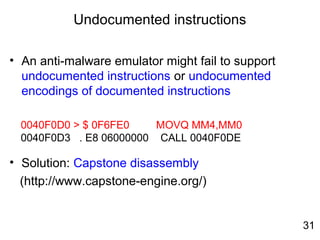 Undocumented instructions
• An anti-malware emulator might fail to support
undocumented instructions or undocumented
encodings of documented instructions
• Solution: Capstone disassembly
(http://www.capstone-engine.org/)
0040F0D0 > $ 0F6FE0 MOVQ MM4,MM0
0040F0D3 . E8 06000000 CALL 0040F0DE
31
 