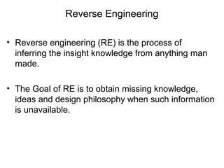 Reverse Engineering
• Reverse engineering (RE) is the process of
inferring the insight knowledge from anything man
made.
• The Goal of RE is to obtain missing knowledge,
ideas and design philosophy when such information
is unavailable.
 