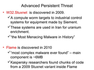 Advanced Persistent Threat
• W32.Stuxnet is discovered in 2009.
A compute worm targets to industrial control
systems for equipment made by Siement.
These systems are used in Iran for uranium
enrichment.
“the Most Menacing Malware in History”
• Flame is discovered in 2010
“most complex malware ever found” – main
component is ~6MB
Kaspersky researchers found chunks of code
from a 2009 Stuxnet variant inside Flame
 