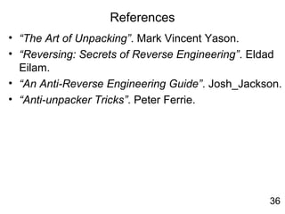 References
• “The Art of Unpacking”. Mark Vincent Yason.
• “Reversing: Secrets of Reverse Engineering”. Eldad
Eilam.
• “An Anti-Reverse Engineering Guide”. Josh_Jackson.
• “Anti-unpacker Tricks”. Peter Ferrie.
36
 