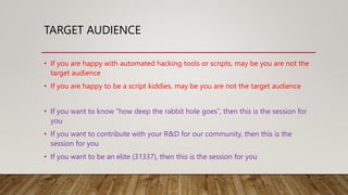 TARGET AUDIENCE
• If you are happy with automated hacking tools or scripts, may be you are not the
target audience
• If you are happy to be a script kiddies, may be you are not the target audience
• If you want to know “how deep the rabbit hole goes”, then this is the session for
you
• If you want to contribute with your R&D for our community, then this is the
session for you
• If you want to be an elite (31337), then this is the session for you
 