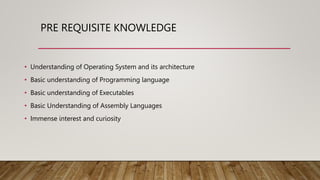PRE REQUISITE KNOWLEDGE
• Understanding of Operating System and its architecture
• Basic understanding of Programming language
• Basic understanding of Executables
• Basic Understanding of Assembly Languages
• Immense interest and curiosity
 