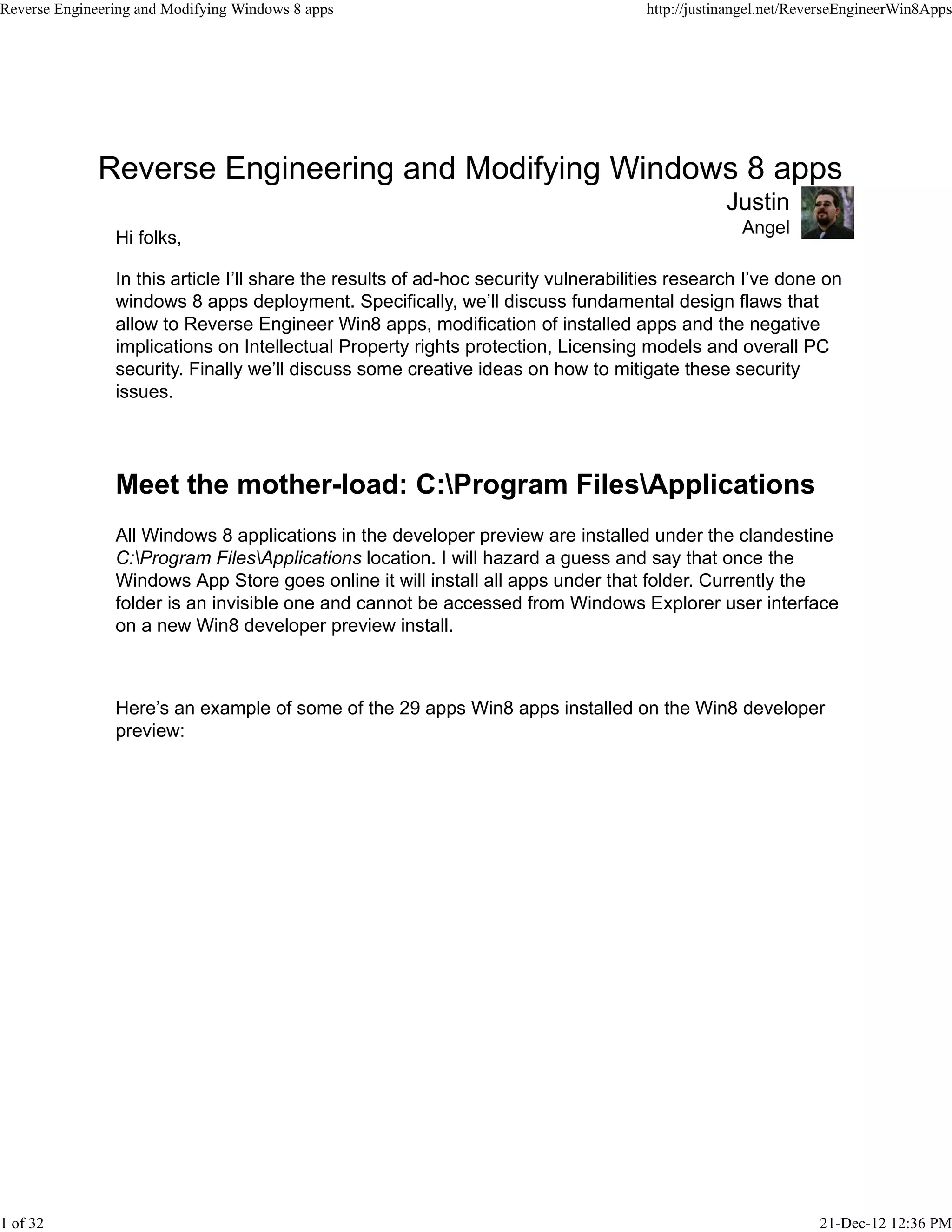 Reverse Engineering and Modifying Windows 8 apps
Angel
Justin
Hi folks,
In this article I’ll share the results of ad-hoc security vulnerabilities research I’ve done on
windows 8 apps deployment. Specifically, we’ll discuss fundamental design flaws that
allow to Reverse Engineer Win8 apps, modification of installed apps and the negative
implications on Intellectual Property rights protection, Licensing models and overall PC
security. Finally we’ll discuss some creative ideas on how to mitigate these security
issues.
Meet the mother-load: C:Program FilesApplications
All Windows 8 applications in the developer preview are installed under the clandestine
C:Program FilesApplications location. I will hazard a guess and say that once the
Windows App Store goes online it will install all apps under that folder. Currently the
folder is an invisible one and cannot be accessed from Windows Explorer user interface
on a new Win8 developer preview install.
Here’s an example of some of the 29 apps Win8 apps installed on the Win8 developer
preview:
Reverse Engineering and Modifying Windows 8 apps http://justinangel.net/ReverseEngineerWin8Apps
1 of 32 21-Dec-12 12:36 PM
 
