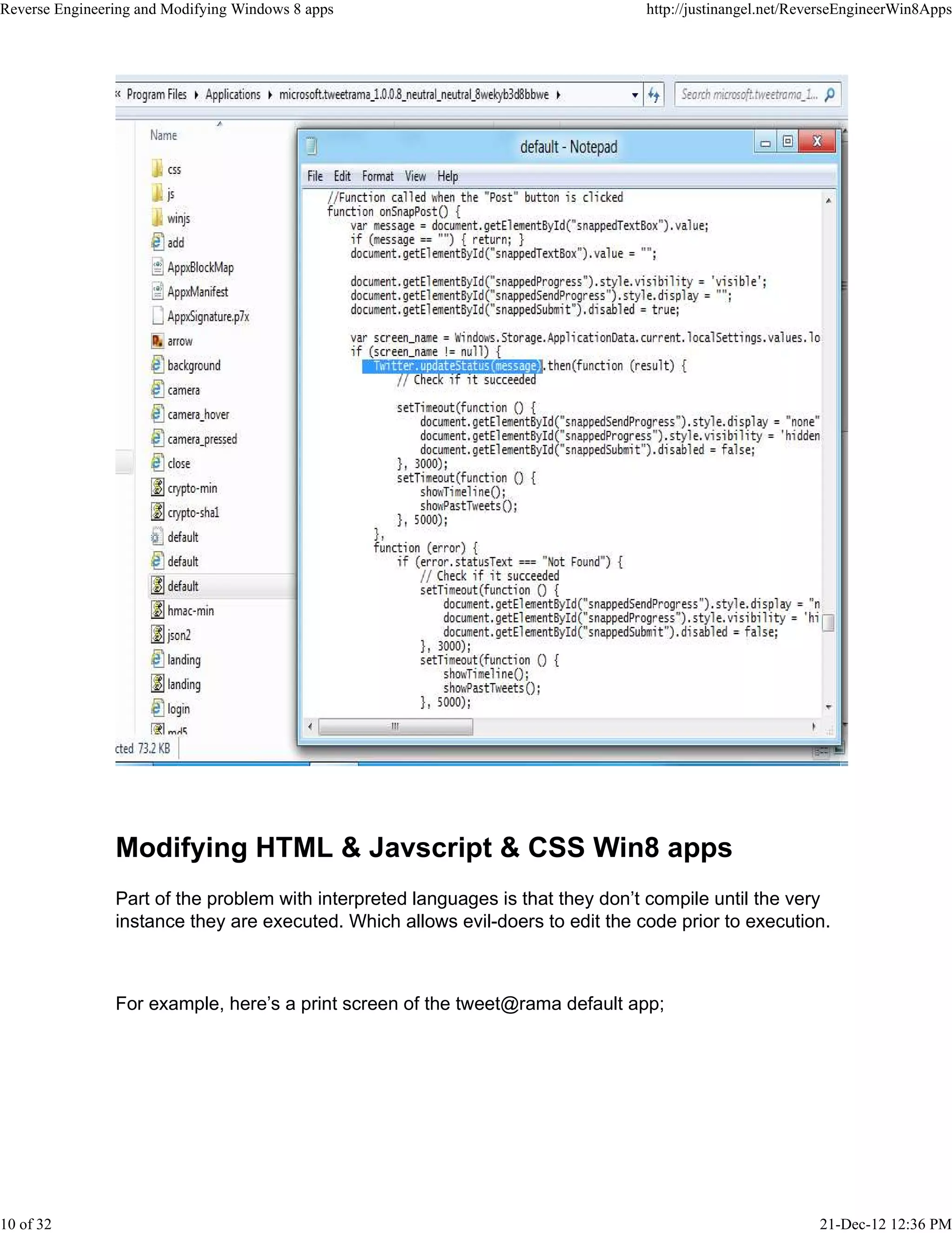 Modifying HTML & Javscript & CSS Win8 apps
Part of the problem with interpreted languages is that they don’t compile until the very
instance they are executed. Which allows evil-doers to edit the code prior to execution.
For example, here’s a print screen of the tweet@rama default app;
Reverse Engineering and Modifying Windows 8 apps http://justinangel.net/ReverseEngineerWin8Apps
10 of 32 21-Dec-12 12:36 PM
 
