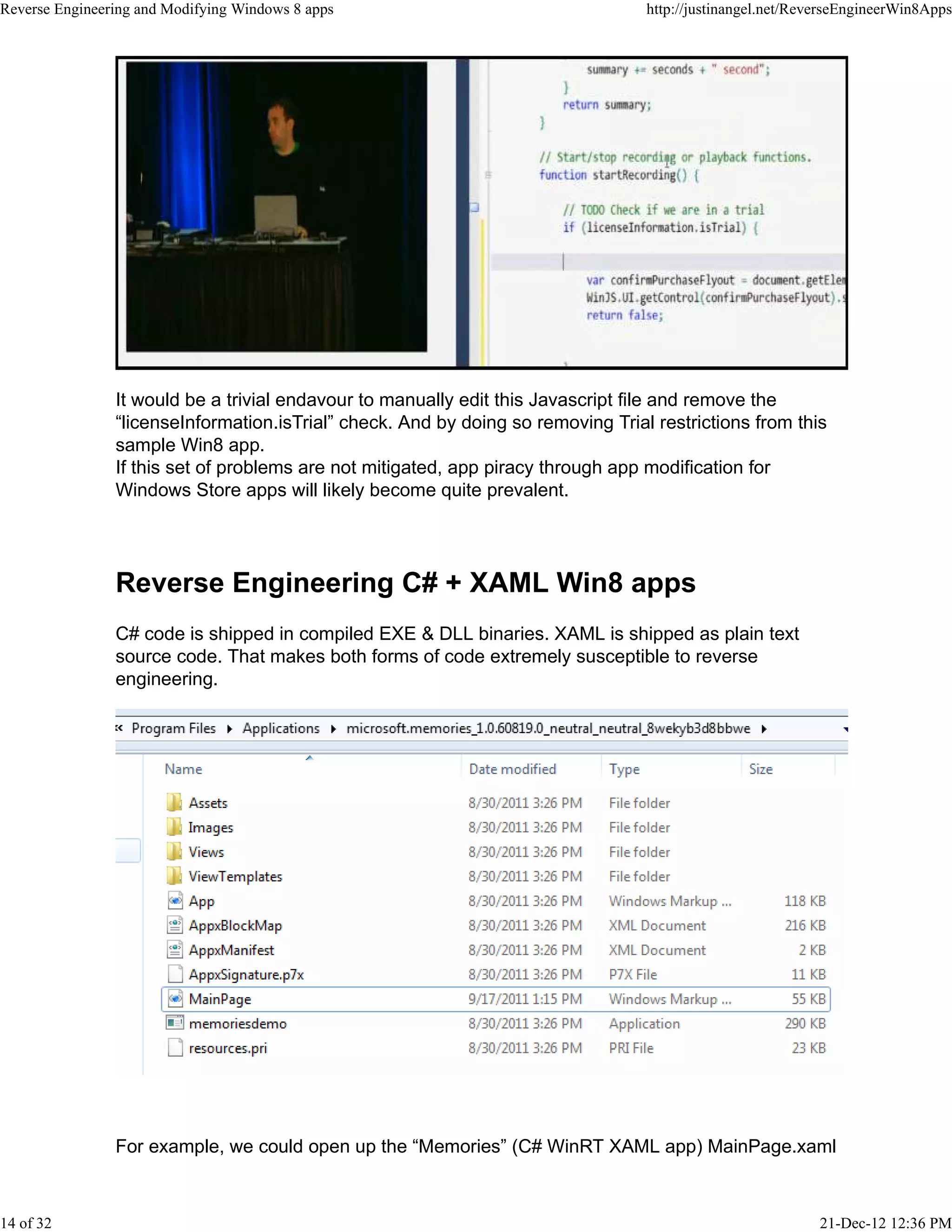It would be a trivial endavour to manually edit this Javascript file and remove the
“licenseInformation.isTrial” check. And by doing so removing Trial restrictions from this
sample Win8 app.
If this set of problems are not mitigated, app piracy through app modification for
Windows Store apps will likely become quite prevalent.
Reverse Engineering C# + XAML Win8 apps
C# code is shipped in compiled EXE & DLL binaries. XAML is shipped as plain text
source code. That makes both forms of code extremely susceptible to reverse
engineering.
For example, we could open up the “Memories” (C# WinRT XAML app) MainPage.xaml
Reverse Engineering and Modifying Windows 8 apps http://justinangel.net/ReverseEngineerWin8Apps
14 of 32 21-Dec-12 12:36 PM
 