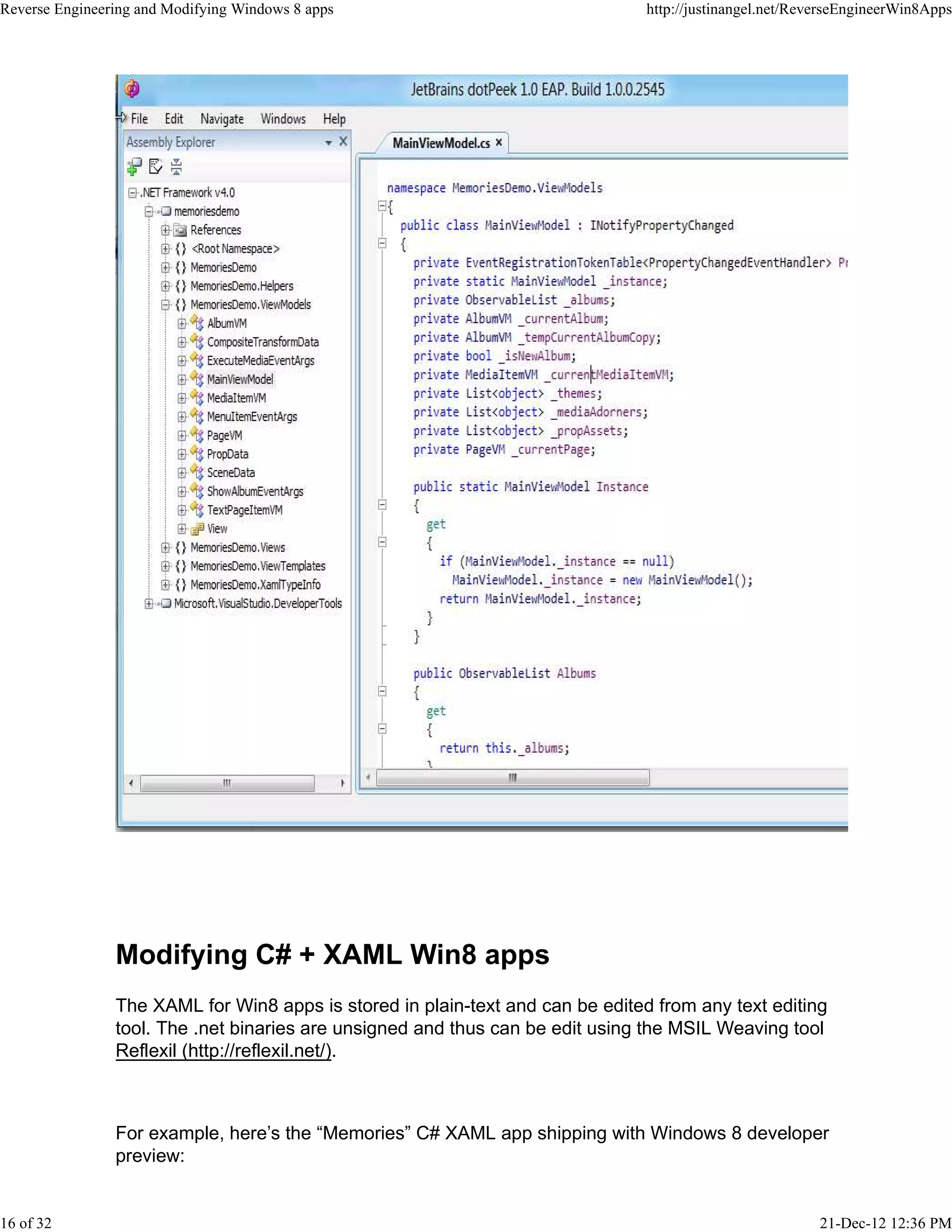 Modifying C# + XAML Win8 apps
The XAML for Win8 apps is stored in plain-text and can be edited from any text editing
tool. The .net binaries are unsigned and thus can be edit using the MSIL Weaving tool
Reflexil (http://reflexil.net/).
For example, here’s the “Memories” C# XAML app shipping with Windows 8 developer
preview:
Reverse Engineering and Modifying Windows 8 apps http://justinangel.net/ReverseEngineerWin8Apps
16 of 32 21-Dec-12 12:36 PM
 