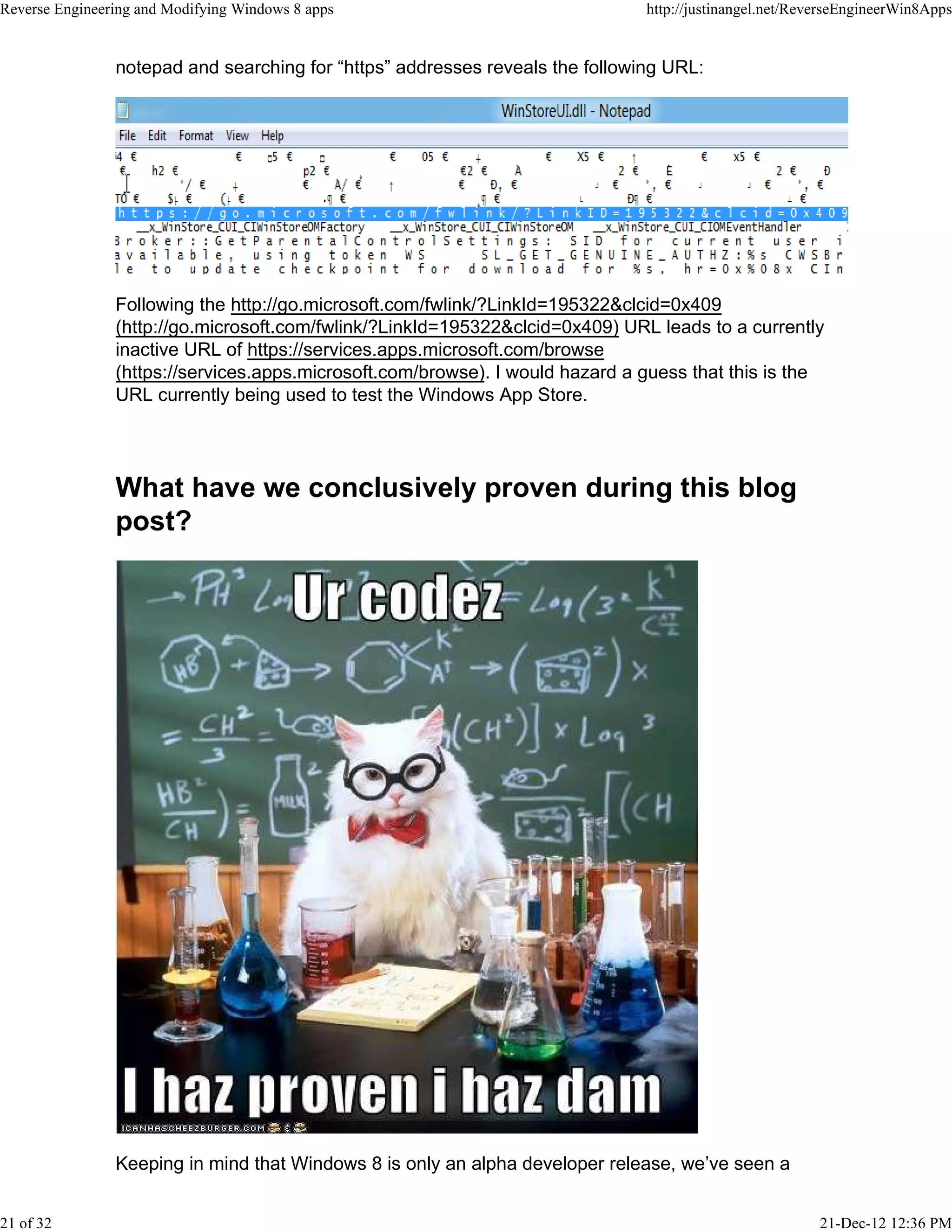 notepad and searching for “https” addresses reveals the following URL:
Following the http://go.microsoft.com/fwlink/?LinkId=195322&clcid=0x409
(http://go.microsoft.com/fwlink/?LinkId=195322&clcid=0x409) URL leads to a currently
inactive URL of https://services.apps.microsoft.com/browse
(https://services.apps.microsoft.com/browse). I would hazard a guess that this is the
URL currently being used to test the Windows App Store.
What have we conclusively proven during this blog
post?
Keeping in mind that Windows 8 is only an alpha developer release, we’ve seen a
Reverse Engineering and Modifying Windows 8 apps http://justinangel.net/ReverseEngineerWin8Apps
21 of 32 21-Dec-12 12:36 PM
 
