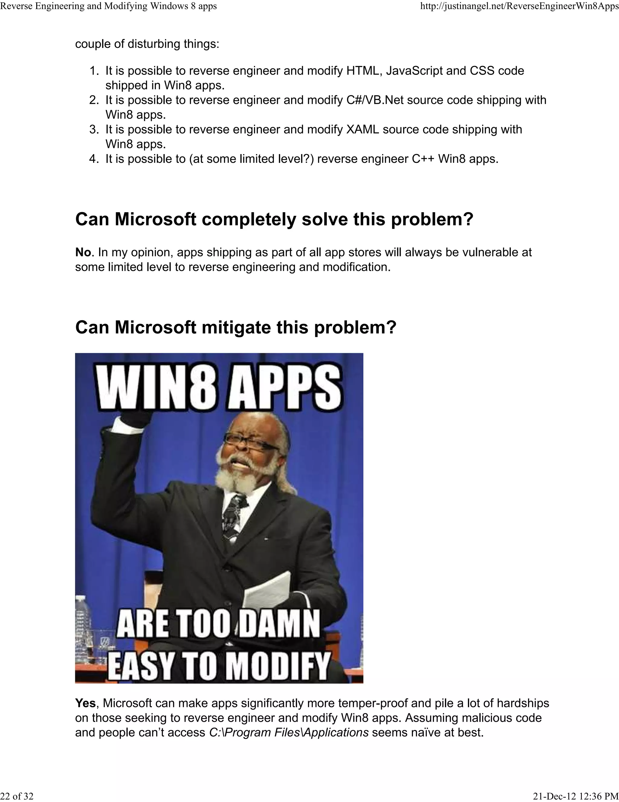 couple of disturbing things:
It is possible to reverse engineer and modify HTML, JavaScript and CSS code
shipped in Win8 apps.
1.
It is possible to reverse engineer and modify C#/VB.Net source code shipping with
Win8 apps.
2.
It is possible to reverse engineer and modify XAML source code shipping with
Win8 apps.
3.
It is possible to (at some limited level?) reverse engineer C++ Win8 apps.4.
Can Microsoft completely solve this problem?
No. In my opinion, apps shipping as part of all app stores will always be vulnerable at
some limited level to reverse engineering and modification.
Can Microsoft mitigate this problem?
Yes, Microsoft can make apps significantly more temper-proof and pile a lot of hardships
on those seeking to reverse engineer and modify Win8 apps. Assuming malicious code
and people can’t access C:Program FilesApplications seems naïve at best.
Reverse Engineering and Modifying Windows 8 apps http://justinangel.net/ReverseEngineerWin8Apps
22 of 32 21-Dec-12 12:36 PM
 