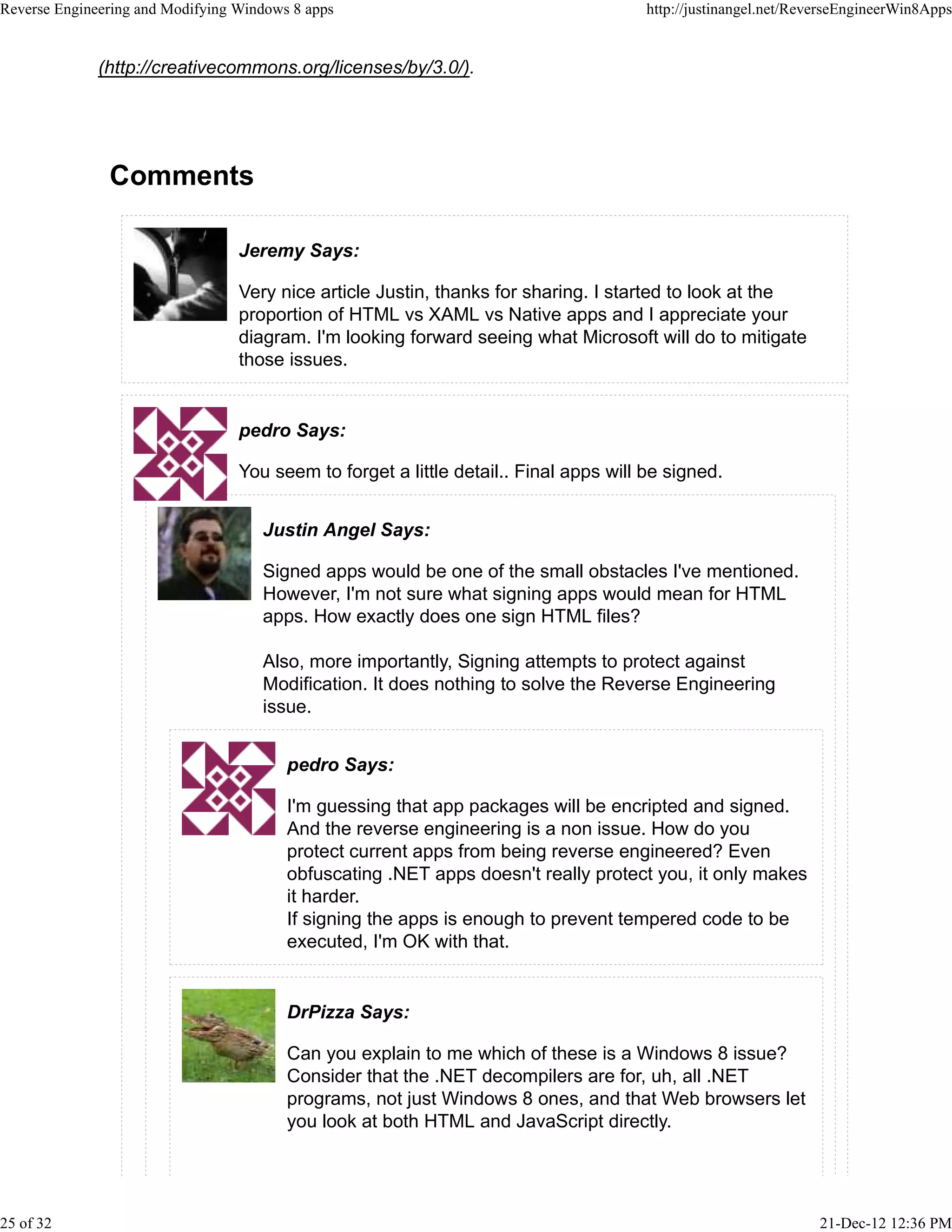 (http://creativecommons.org/licenses/by/3.0/).
Comments
Jeremy Says:
Very nice article Justin, thanks for sharing. I started to look at the
proportion of HTML vs XAML vs Native apps and I appreciate your
diagram. I'm looking forward seeing what Microsoft will do to mitigate
those issues.
pedro Says:
You seem to forget a little detail.. Final apps will be signed.
Justin Angel Says:
Signed apps would be one of the small obstacles I've mentioned.
However, I'm not sure what signing apps would mean for HTML
apps. How exactly does one sign HTML files?
Also, more importantly, Signing attempts to protect against
Modification. It does nothing to solve the Reverse Engineering
issue.
pedro Says:
I'm guessing that app packages will be encripted and signed.
And the reverse engineering is a non issue. How do you
protect current apps from being reverse engineered? Even
obfuscating .NET apps doesn't really protect you, it only makes
it harder.
If signing the apps is enough to prevent tempered code to be
executed, I'm OK with that.
DrPizza Says:
Can you explain to me which of these is a Windows 8 issue?
Consider that the .NET decompilers are for, uh, all .NET
programs, not just Windows 8 ones, and that Web browsers let
you look at both HTML and JavaScript directly.
Reverse Engineering and Modifying Windows 8 apps http://justinangel.net/ReverseEngineerWin8Apps
25 of 32 21-Dec-12 12:36 PM
 