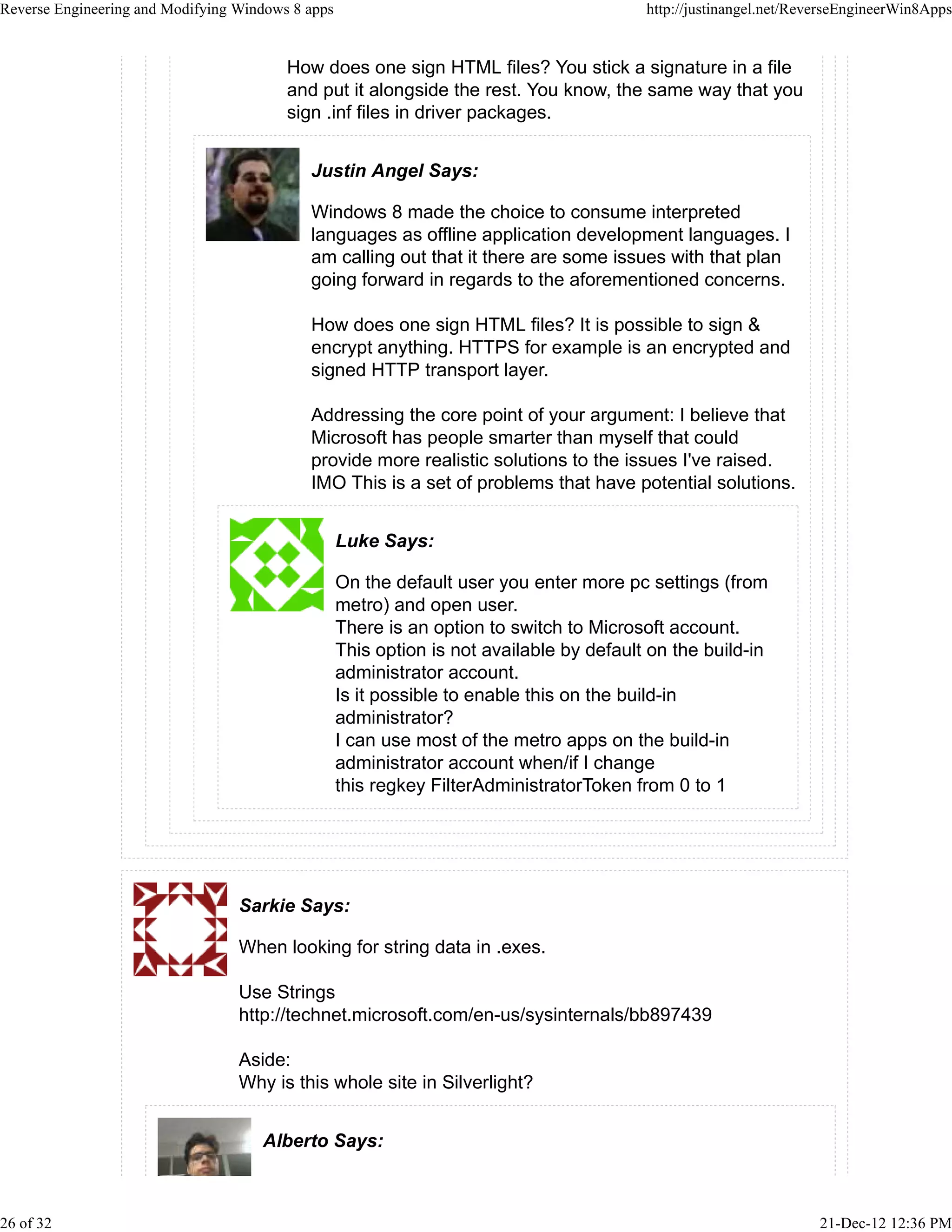 How does one sign HTML files? You stick a signature in a file
and put it alongside the rest. You know, the same way that you
sign .inf files in driver packages.
Justin Angel Says:
Windows 8 made the choice to consume interpreted
languages as offline application development languages. I
am calling out that it there are some issues with that plan
going forward in regards to the aforementioned concerns.
How does one sign HTML files? It is possible to sign &
encrypt anything. HTTPS for example is an encrypted and
signed HTTP transport layer.
Addressing the core point of your argument: I believe that
Microsoft has people smarter than myself that could
provide more realistic solutions to the issues I've raised.
IMO This is a set of problems that have potential solutions.
Luke Says:
On the default user you enter more pc settings (from
metro) and open user.
There is an option to switch to Microsoft account.
This option is not available by default on the build-in
administrator account.
Is it possible to enable this on the build-in
administrator?
I can use most of the metro apps on the build-in
administrator account when/if I change
this regkey FilterAdministratorToken from 0 to 1
Sarkie Says:
When looking for string data in .exes.
Use Strings
http://technet.microsoft.com/en-us/sysinternals/bb897439
Aside:
Why is this whole site in Silverlight?
Alberto Says:
Reverse Engineering and Modifying Windows 8 apps http://justinangel.net/ReverseEngineerWin8Apps
26 of 32 21-Dec-12 12:36 PM
 