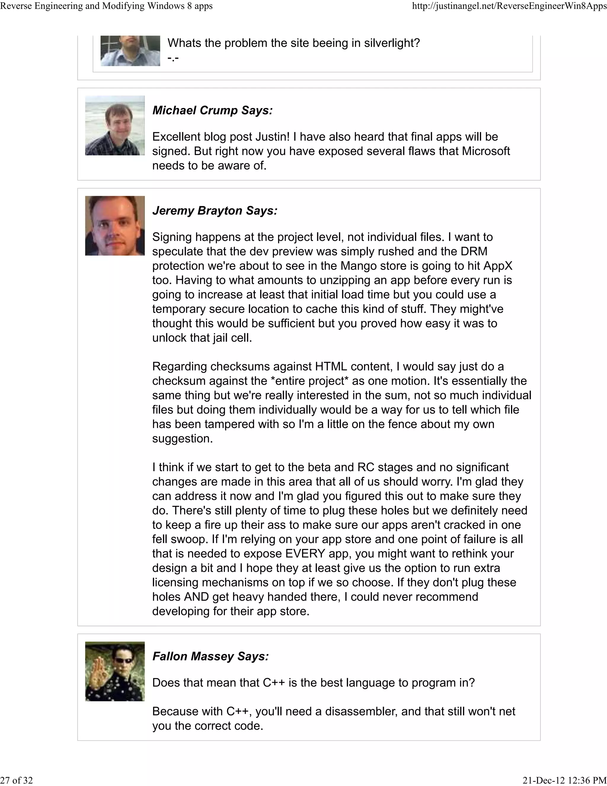 Whats the problem the site beeing in silverlight?
-.-
Michael Crump Says:
Excellent blog post Justin! I have also heard that final apps will be
signed. But right now you have exposed several flaws that Microsoft
needs to be aware of.
Jeremy Brayton Says:
Signing happens at the project level, not individual files. I want to
speculate that the dev preview was simply rushed and the DRM
protection we're about to see in the Mango store is going to hit AppX
too. Having to what amounts to unzipping an app before every run is
going to increase at least that initial load time but you could use a
temporary secure location to cache this kind of stuff. They might've
thought this would be sufficient but you proved how easy it was to
unlock that jail cell.
Regarding checksums against HTML content, I would say just do a
checksum against the *entire project* as one motion. It's essentially the
same thing but we're really interested in the sum, not so much individual
files but doing them individually would be a way for us to tell which file
has been tampered with so I'm a little on the fence about my own
suggestion.
I think if we start to get to the beta and RC stages and no significant
changes are made in this area that all of us should worry. I'm glad they
can address it now and I'm glad you figured this out to make sure they
do. There's still plenty of time to plug these holes but we definitely need
to keep a fire up their ass to make sure our apps aren't cracked in one
fell swoop. If I'm relying on your app store and one point of failure is all
that is needed to expose EVERY app, you might want to rethink your
design a bit and I hope they at least give us the option to run extra
licensing mechanisms on top if we so choose. If they don't plug these
holes AND get heavy handed there, I could never recommend
developing for their app store.
Fallon Massey Says:
Does that mean that C++ is the best language to program in?
Because with C++, you'll need a disassembler, and that still won't net
you the correct code.
Reverse Engineering and Modifying Windows 8 apps http://justinangel.net/ReverseEngineerWin8Apps
27 of 32 21-Dec-12 12:36 PM
 