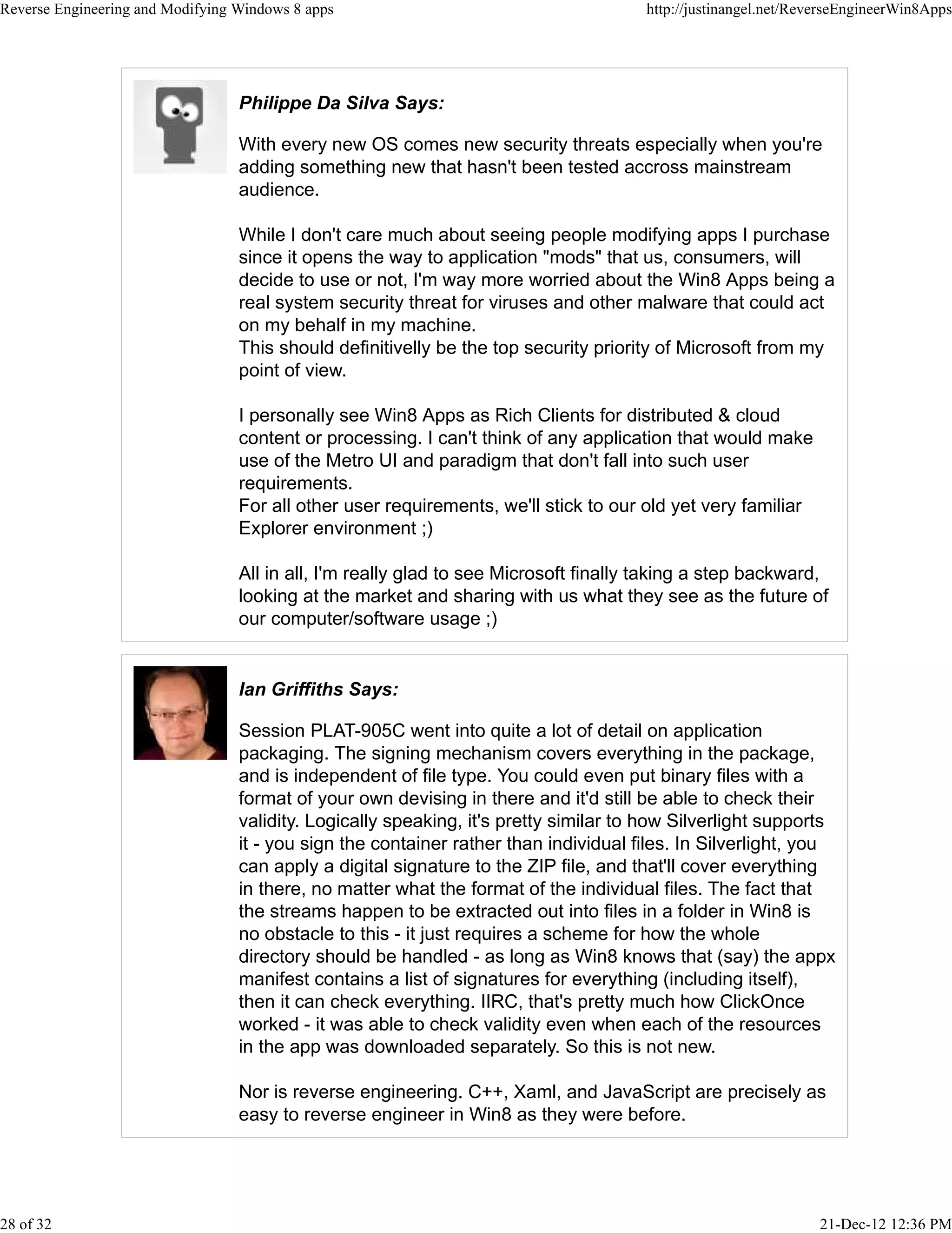 Philippe Da Silva Says:
With every new OS comes new security threats especially when you're
adding something new that hasn't been tested accross mainstream
audience.
While I don't care much about seeing people modifying apps I purchase
since it opens the way to application "mods" that us, consumers, will
decide to use or not, I'm way more worried about the Win8 Apps being a
real system security threat for viruses and other malware that could act
on my behalf in my machine.
This should definitivelly be the top security priority of Microsoft from my
point of view.
I personally see Win8 Apps as Rich Clients for distributed & cloud
content or processing. I can't think of any application that would make
use of the Metro UI and paradigm that don't fall into such user
requirements.
For all other user requirements, we'll stick to our old yet very familiar
Explorer environment ;)
All in all, I'm really glad to see Microsoft finally taking a step backward,
looking at the market and sharing with us what they see as the future of
our computer/software usage ;)
Ian Griffiths Says:
Session PLAT-905C went into quite a lot of detail on application
packaging. The signing mechanism covers everything in the package,
and is independent of file type. You could even put binary files with a
format of your own devising in there and it'd still be able to check their
validity. Logically speaking, it's pretty similar to how Silverlight supports
it - you sign the container rather than individual files. In Silverlight, you
can apply a digital signature to the ZIP file, and that'll cover everything
in there, no matter what the format of the individual files. The fact that
the streams happen to be extracted out into files in a folder in Win8 is
no obstacle to this - it just requires a scheme for how the whole
directory should be handled - as long as Win8 knows that (say) the appx
manifest contains a list of signatures for everything (including itself),
then it can check everything. IIRC, that's pretty much how ClickOnce
worked - it was able to check validity even when each of the resources
in the app was downloaded separately. So this is not new.
Nor is reverse engineering. C++, Xaml, and JavaScript are precisely as
easy to reverse engineer in Win8 as they were before.
Reverse Engineering and Modifying Windows 8 apps http://justinangel.net/ReverseEngineerWin8Apps
28 of 32 21-Dec-12 12:36 PM
 