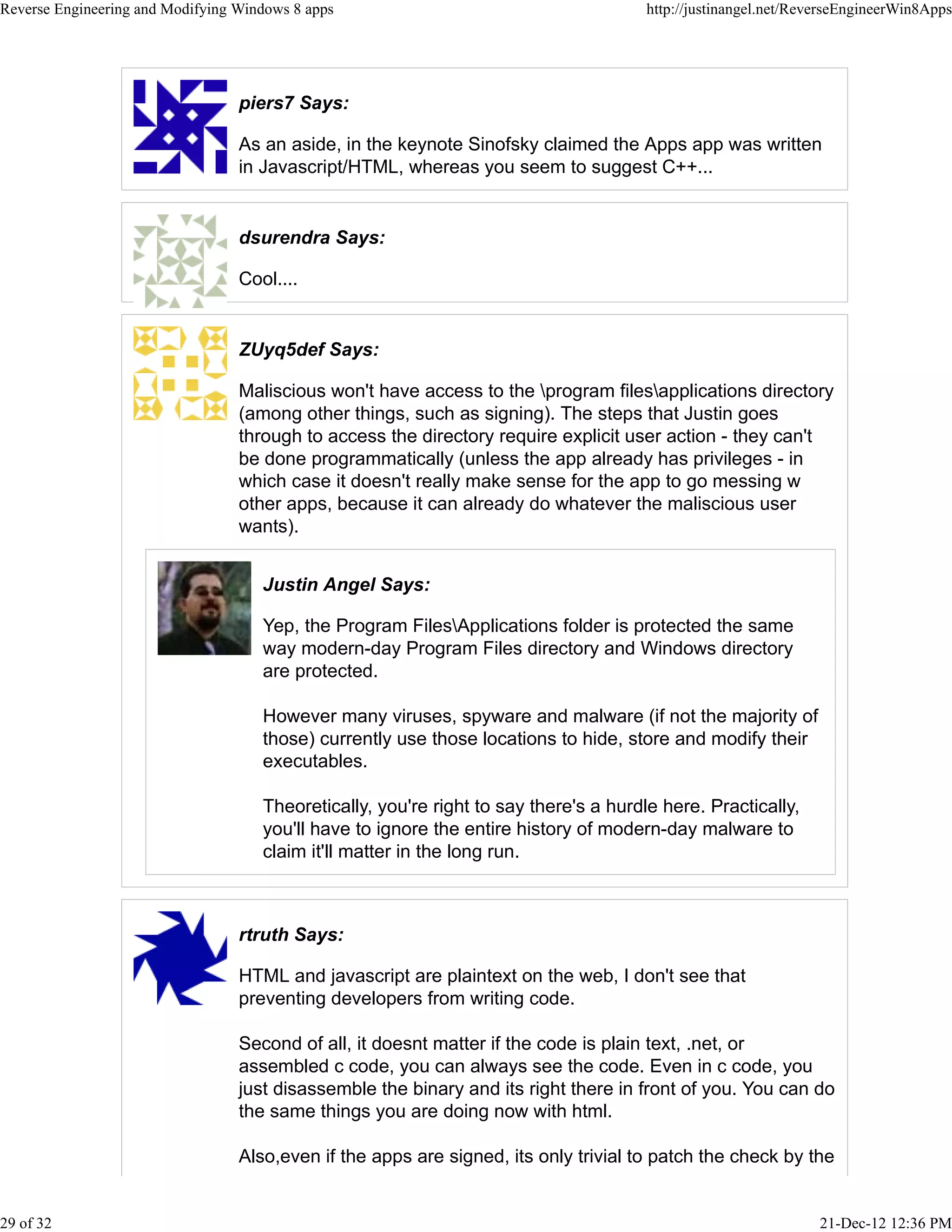 piers7 Says:
As an aside, in the keynote Sinofsky claimed the Apps app was written
in Javascript/HTML, whereas you seem to suggest C++...
dsurendra Says:
Cool....
ZUyq5def Says:
Maliscious won't have access to the program filesapplications directory
(among other things, such as signing). The steps that Justin goes
through to access the directory require explicit user action - they can't
be done programmatically (unless the app already has privileges - in
which case it doesn't really make sense for the app to go messing w
other apps, because it can already do whatever the maliscious user
wants).
Justin Angel Says:
Yep, the Program FilesApplications folder is protected the same
way modern-day Program Files directory and Windows directory
are protected.
However many viruses, spyware and malware (if not the majority of
those) currently use those locations to hide, store and modify their
executables.
Theoretically, you're right to say there's a hurdle here. Practically,
you'll have to ignore the entire history of modern-day malware to
claim it'll matter in the long run.
rtruth Says:
HTML and javascript are plaintext on the web, I don't see that
preventing developers from writing code.
Second of all, it doesnt matter if the code is plain text, .net, or
assembled c code, you can always see the code. Even in c code, you
just disassemble the binary and its right there in front of you. You can do
the same things you are doing now with html.
Also,even if the apps are signed, its only trivial to patch the check by the
Reverse Engineering and Modifying Windows 8 apps http://justinangel.net/ReverseEngineerWin8Apps
29 of 32 21-Dec-12 12:36 PM
 