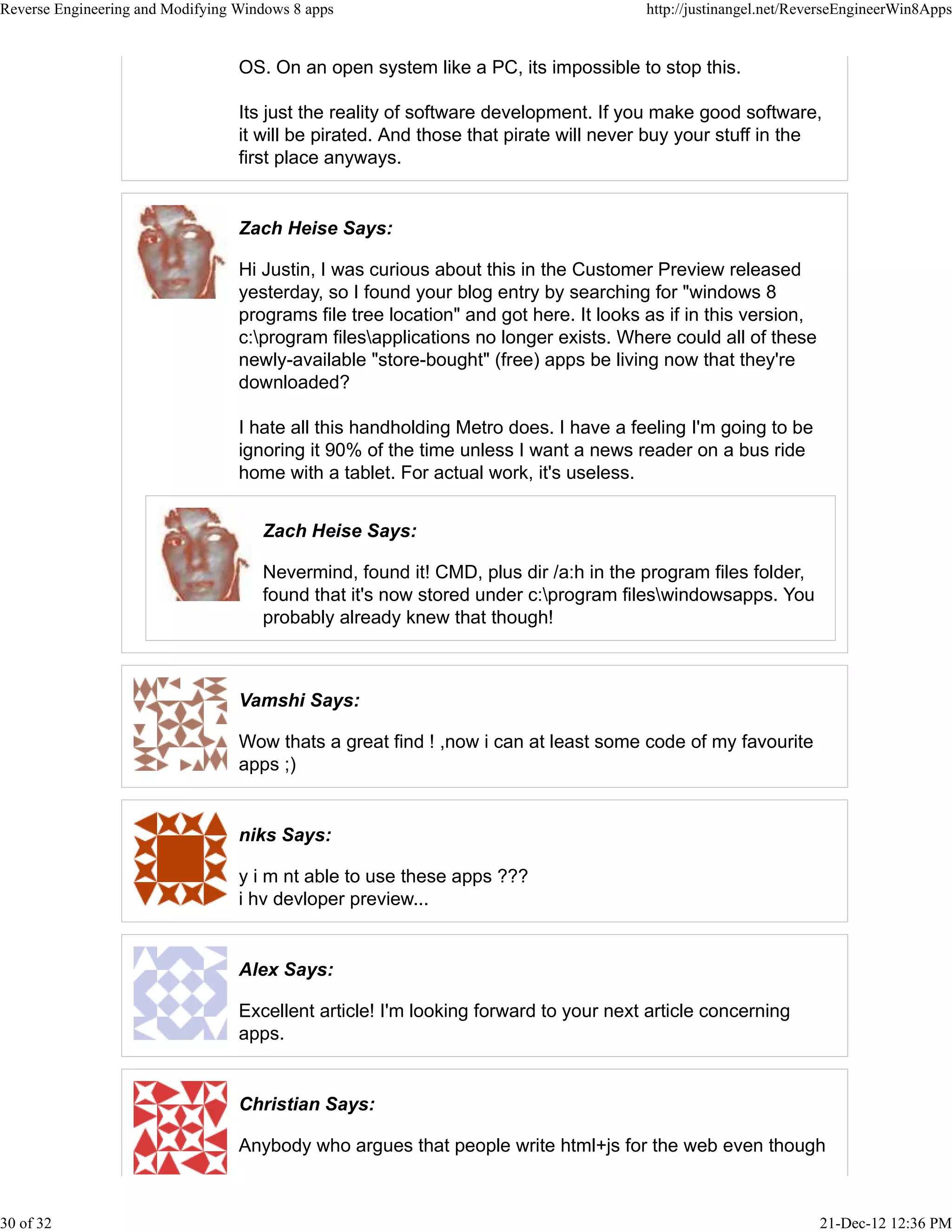 OS. On an open system like a PC, its impossible to stop this.
Its just the reality of software development. If you make good software,
it will be pirated. And those that pirate will never buy your stuff in the
first place anyways.
Zach Heise Says:
Hi Justin, I was curious about this in the Customer Preview released
yesterday, so I found your blog entry by searching for "windows 8
programs file tree location" and got here. It looks as if in this version,
c:program filesapplications no longer exists. Where could all of these
newly-available "store-bought" (free) apps be living now that they're
downloaded?
I hate all this handholding Metro does. I have a feeling I'm going to be
ignoring it 90% of the time unless I want a news reader on a bus ride
home with a tablet. For actual work, it's useless.
Zach Heise Says:
Nevermind, found it! CMD, plus dir /a:h in the program files folder,
found that it's now stored under c:program fileswindowsapps. You
probably already knew that though!
Vamshi Says:
Wow thats a great find ! ,now i can at least some code of my favourite
apps ;)
niks Says:
y i m nt able to use these apps ???
i hv devloper preview...
Alex Says:
Excellent article! I'm looking forward to your next article concerning
apps.
Christian Says:
Anybody who argues that people write html+js for the web even though
Reverse Engineering and Modifying Windows 8 apps http://justinangel.net/ReverseEngineerWin8Apps
30 of 32 21-Dec-12 12:36 PM
 