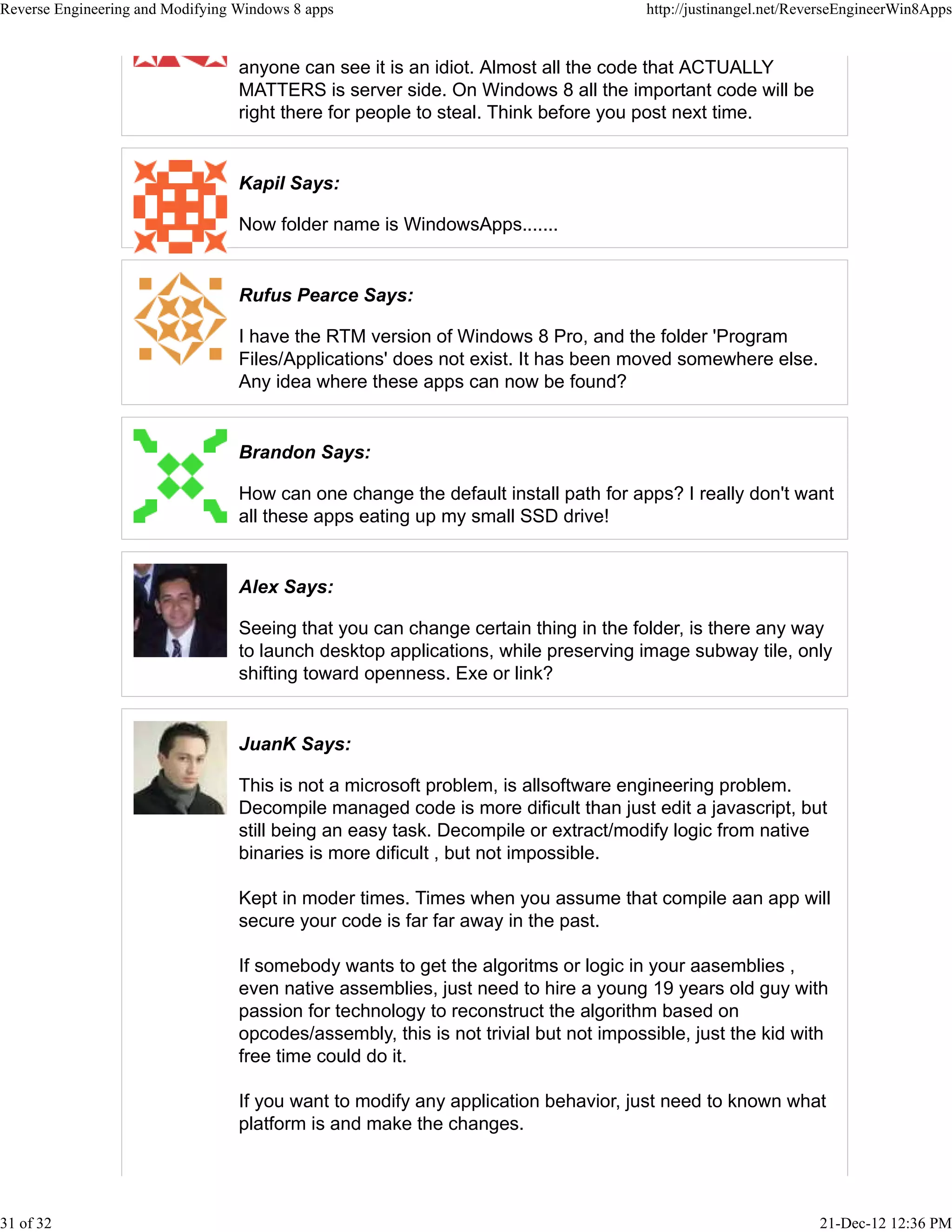 anyone can see it is an idiot. Almost all the code that ACTUALLY
MATTERS is server side. On Windows 8 all the important code will be
right there for people to steal. Think before you post next time.
Kapil Says:
Now folder name is WindowsApps.......
Rufus Pearce Says:
I have the RTM version of Windows 8 Pro, and the folder 'Program
Files/Applications' does not exist. It has been moved somewhere else.
Any idea where these apps can now be found?
Brandon Says:
How can one change the default install path for apps? I really don't want
all these apps eating up my small SSD drive!
Alex Says:
Seeing that you can change certain thing in the folder, is there any way
to launch desktop applications, while preserving image subway tile, only
shifting toward openness. Exe or link?
JuanK Says:
This is not a microsoft problem, is allsoftware engineering problem.
Decompile managed code is more dificult than just edit a javascript, but
still being an easy task. Decompile or extract/modify logic from native
binaries is more dificult , but not impossible.
Kept in moder times. Times when you assume that compile aan app will
secure your code is far far away in the past.
If somebody wants to get the algoritms or logic in your aasemblies ,
even native assemblies, just need to hire a young 19 years old guy with
passion for technology to reconstruct the algorithm based on
opcodes/assembly, this is not trivial but not impossible, just the kid with
free time could do it.
If you want to modify any application behavior, just need to known what
platform is and make the changes.
Reverse Engineering and Modifying Windows 8 apps http://justinangel.net/ReverseEngineerWin8Apps
31 of 32 21-Dec-12 12:36 PM
 