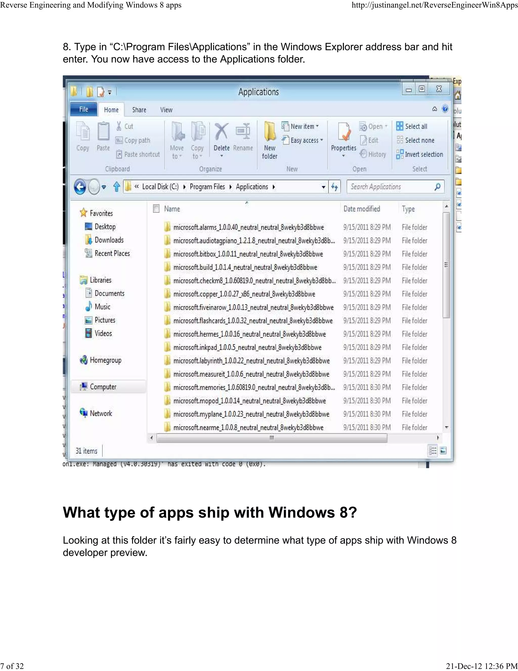 8. Type in “C:Program FilesApplications” in the Windows Explorer address bar and hit
enter. You now have access to the Applications folder.
What type of apps ship with Windows 8?
Looking at this folder it’s fairly easy to determine what type of apps ship with Windows 8
developer preview.
Reverse Engineering and Modifying Windows 8 apps http://justinangel.net/ReverseEngineerWin8Apps
7 of 32 21-Dec-12 12:36 PM
 