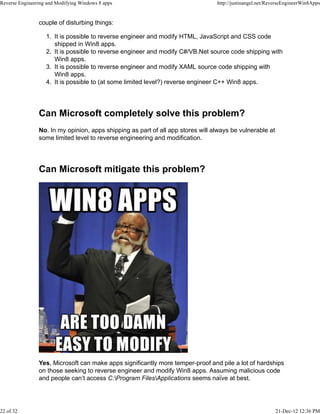 couple of disturbing things:
It is possible to reverse engineer and modify HTML, JavaScript and CSS code
shipped in Win8 apps.
1.
It is possible to reverse engineer and modify C#/VB.Net source code shipping with
Win8 apps.
2.
It is possible to reverse engineer and modify XAML source code shipping with
Win8 apps.
3.
It is possible to (at some limited level?) reverse engineer C++ Win8 apps.4.
Can Microsoft completely solve this problem?
No. In my opinion, apps shipping as part of all app stores will always be vulnerable at
some limited level to reverse engineering and modification.
Can Microsoft mitigate this problem?
Yes, Microsoft can make apps significantly more temper-proof and pile a lot of hardships
on those seeking to reverse engineer and modify Win8 apps. Assuming malicious code
and people can’t access C:Program FilesApplications seems naïve at best.
Reverse Engineering and Modifying Windows 8 apps http://justinangel.net/ReverseEngineerWin8Apps
22 of 32 21-Dec-12 12:36 PM
 
