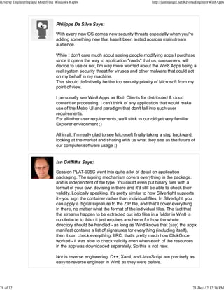 Philippe Da Silva Says:
With every new OS comes new security threats especially when you're
adding something new that hasn't been tested accross mainstream
audience.
While I don't care much about seeing people modifying apps I purchase
since it opens the way to application "mods" that us, consumers, will
decide to use or not, I'm way more worried about the Win8 Apps being a
real system security threat for viruses and other malware that could act
on my behalf in my machine.
This should definitivelly be the top security priority of Microsoft from my
point of view.
I personally see Win8 Apps as Rich Clients for distributed & cloud
content or processing. I can't think of any application that would make
use of the Metro UI and paradigm that don't fall into such user
requirements.
For all other user requirements, we'll stick to our old yet very familiar
Explorer environment ;)
All in all, I'm really glad to see Microsoft finally taking a step backward,
looking at the market and sharing with us what they see as the future of
our computer/software usage ;)
Ian Griffiths Says:
Session PLAT-905C went into quite a lot of detail on application
packaging. The signing mechanism covers everything in the package,
and is independent of file type. You could even put binary files with a
format of your own devising in there and it'd still be able to check their
validity. Logically speaking, it's pretty similar to how Silverlight supports
it - you sign the container rather than individual files. In Silverlight, you
can apply a digital signature to the ZIP file, and that'll cover everything
in there, no matter what the format of the individual files. The fact that
the streams happen to be extracted out into files in a folder in Win8 is
no obstacle to this - it just requires a scheme for how the whole
directory should be handled - as long as Win8 knows that (say) the appx
manifest contains a list of signatures for everything (including itself),
then it can check everything. IIRC, that's pretty much how ClickOnce
worked - it was able to check validity even when each of the resources
in the app was downloaded separately. So this is not new.
Nor is reverse engineering. C++, Xaml, and JavaScript are precisely as
easy to reverse engineer in Win8 as they were before.
Reverse Engineering and Modifying Windows 8 apps http://justinangel.net/ReverseEngineerWin8Apps
28 of 32 21-Dec-12 12:36 PM
 