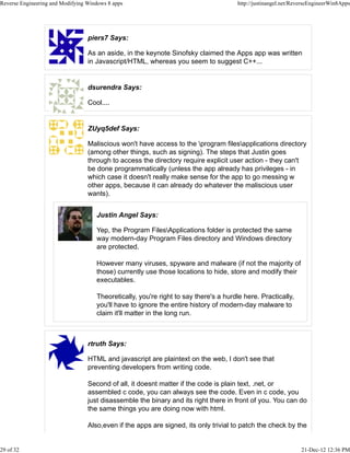 piers7 Says:
As an aside, in the keynote Sinofsky claimed the Apps app was written
in Javascript/HTML, whereas you seem to suggest C++...
dsurendra Says:
Cool....
ZUyq5def Says:
Maliscious won't have access to the program filesapplications directory
(among other things, such as signing). The steps that Justin goes
through to access the directory require explicit user action - they can't
be done programmatically (unless the app already has privileges - in
which case it doesn't really make sense for the app to go messing w
other apps, because it can already do whatever the maliscious user
wants).
Justin Angel Says:
Yep, the Program FilesApplications folder is protected the same
way modern-day Program Files directory and Windows directory
are protected.
However many viruses, spyware and malware (if not the majority of
those) currently use those locations to hide, store and modify their
executables.
Theoretically, you're right to say there's a hurdle here. Practically,
you'll have to ignore the entire history of modern-day malware to
claim it'll matter in the long run.
rtruth Says:
HTML and javascript are plaintext on the web, I don't see that
preventing developers from writing code.
Second of all, it doesnt matter if the code is plain text, .net, or
assembled c code, you can always see the code. Even in c code, you
just disassemble the binary and its right there in front of you. You can do
the same things you are doing now with html.
Also,even if the apps are signed, its only trivial to patch the check by the
Reverse Engineering and Modifying Windows 8 apps http://justinangel.net/ReverseEngineerWin8Apps
29 of 32 21-Dec-12 12:36 PM
 
