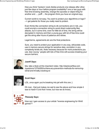 How you think 'hackers' crack Adobe products one release after other,
just few days or hour before program availability? one or two guys with
free time knowing assembly, change the opcodes or object linkg for
another and .... pufff ... the program think you have an original copy.
Current world is not easy. You want to protect your algorithms or logic?
--> get patents for those you really need to protect.
Even thinks like connection string to db connections are in risk, you
could encript a connection string to avoid direct code/config files
attacks, but in some time, even for little bit of time, the string will be
decrypted in memory and then a young guy with lot of free time could
get the string after hours of patience and retries.
Legal terms, agreements etc are the final protections.
Sure, you need to protect your application in any way, obfusctate code,
use in memory secure strings for sensitive data, encription in any
complexity levels etc, thats necesary because for more protections you
use, less 'young ' people with lots of free time will success breaking your
secure barriers.
JuanK Says:
btw, take a llook at this important notes: http://stackoverflow.com
/questions/12754265/is-there-any-prevention-methods-for-removing-
istrial-and-trivially-cracking-wi
Scott Says:
LOL..once again you're breaking into jail with this one ;)
Oh man.. that just makes me sad to see the above and how simple it
was to hax0r it (not that I knew, but now we do know).
Thessaly Says:
How can I gain access to your article "reverse engineering for Win8
games"?
Reverse Engineering and Modifying Windows 8 apps http://justinangel.net/ReverseEngineerWin8Apps
32 of 32 21-Dec-12 12:36 PM
 