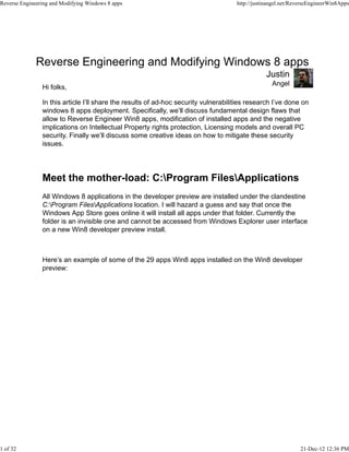 Reverse Engineering and Modifying Windows 8 apps
Angel
Justin
Hi folks,
In this article I’ll share the results of ad-hoc security vulnerabilities research I’ve done on
windows 8 apps deployment. Specifically, we’ll discuss fundamental design flaws that
allow to Reverse Engineer Win8 apps, modification of installed apps and the negative
implications on Intellectual Property rights protection, Licensing models and overall PC
security. Finally we’ll discuss some creative ideas on how to mitigate these security
issues.
Meet the mother-load: C:Program FilesApplications
All Windows 8 applications in the developer preview are installed under the clandestine
C:Program FilesApplications location. I will hazard a guess and say that once the
Windows App Store goes online it will install all apps under that folder. Currently the
folder is an invisible one and cannot be accessed from Windows Explorer user interface
on a new Win8 developer preview install.
Here’s an example of some of the 29 apps Win8 apps installed on the Win8 developer
preview:
Reverse Engineering and Modifying Windows 8 apps http://justinangel.net/ReverseEngineerWin8Apps
1 of 32 21-Dec-12 12:36 PM
 
