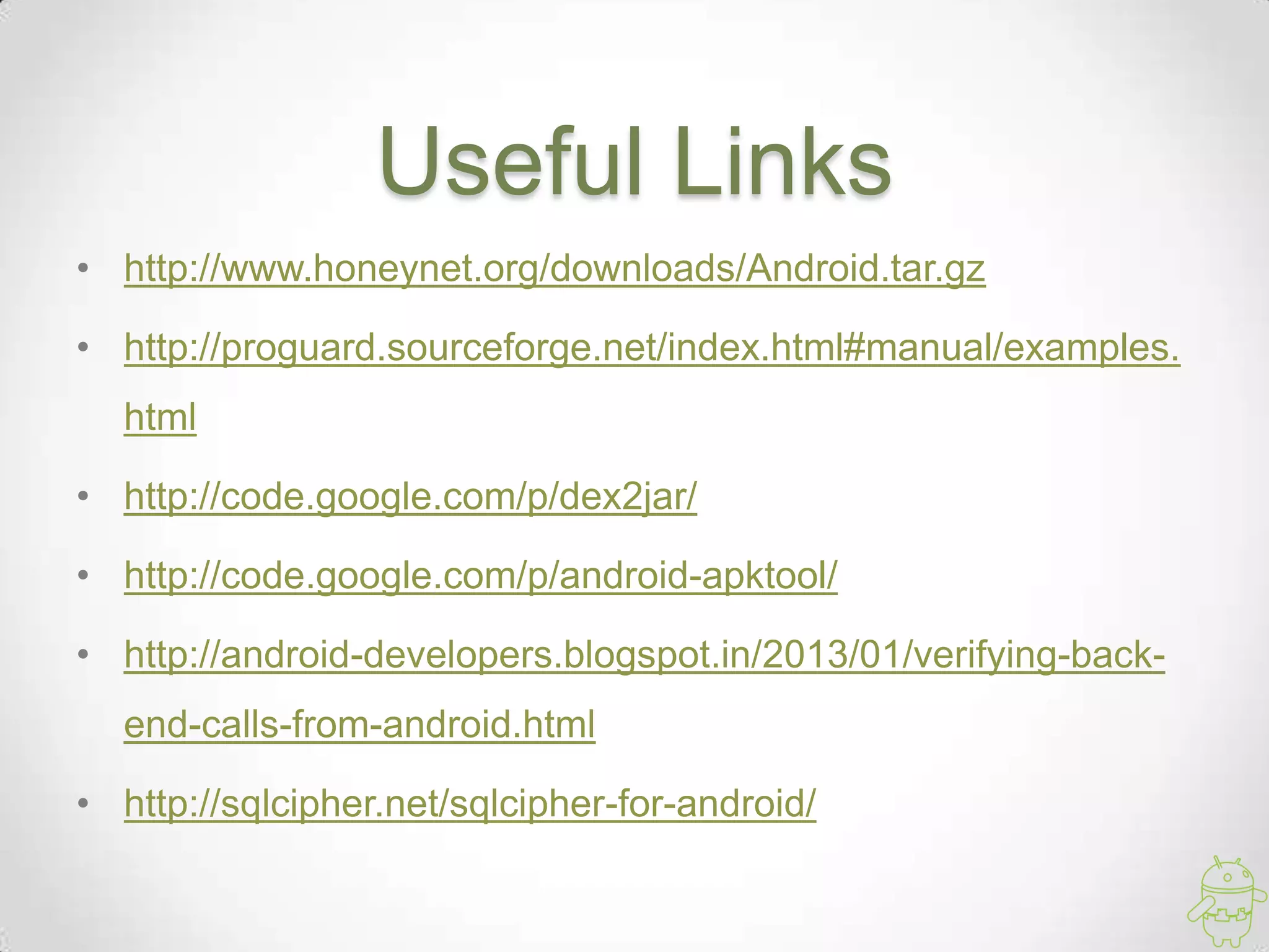 Useful Links
• http://www.honeynet.org/downloads/Android.tar.gz

• http://proguard.sourceforge.net/index.html#manual/examples.
  html

• http://code.google.com/p/dex2jar/

• http://code.google.com/p/android-apktool/

• http://android-developers.blogspot.in/2013/01/verifying-back-
  end-calls-from-android.html

• http://sqlcipher.net/sqlcipher-for-android/
 
