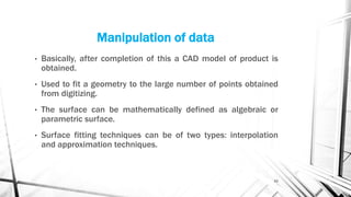 Manipulation of data
• Basically, after completion of this a CAD model of product is
obtained.
• Used to fit a geometry to the large number of points obtained
from digitizing.
• The surface can be mathematically defined as algebraic or
parametric surface.
• Surface fitting techniques can be of two types: interpolation
and approximation techniques.
10
 