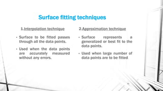Surface fitting techniques
1.Interpolation technique
• Surface to be fitted passes
through all the data points.
• Used when the data points
are accurately measured
without any errors.
2.Approximation technique
• Surface represents a
generalized or best fit to the
data points.
• Used when large number of
data points are to be fitted.
11
 