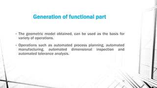 Generation of functional part
• The geometric model obtained, can be used as the basis for
variety of operations.
• Operations such as automated process planning, automated
manufacturing, automated dimensional inspection and
automated tolerance analysis.
12
 